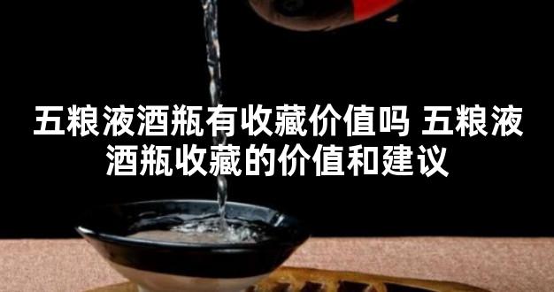 五粮液酒瓶有收藏价值吗 五粮液酒瓶收藏的价值和建议